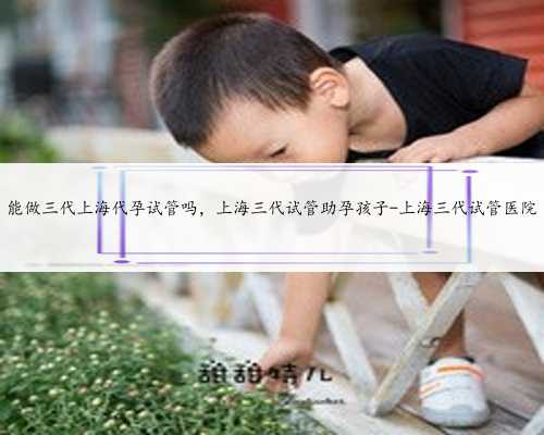能做三代上海代孕试管吗，上海三代试管助孕孩子-上海三代试管医院
