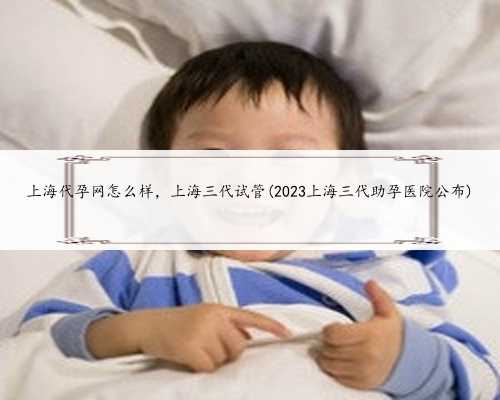 上海代孕网怎么样，上海三代试管(2023上海三代助孕医院公布)